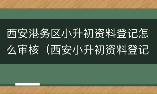 西安港务区小升初资料登记怎么审核（西安小升初资料登记审核怎么审核）