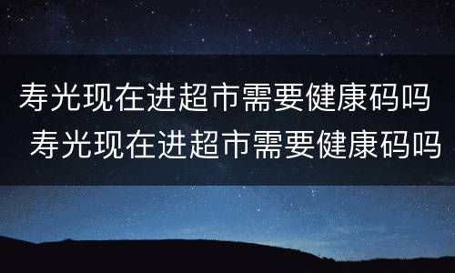 寿光现在进超市需要健康码吗 寿光现在进超市需要健康码吗最新