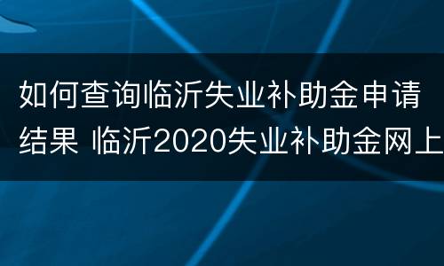 如何查询临沂失业补助金申请结果 临沂2020失业补助金网上申请成功后怎么办
