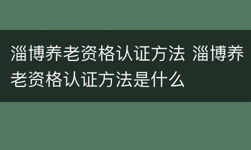 淄博养老资格认证方法 淄博养老资格认证方法是什么