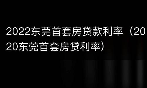 2022东莞首套房贷款利率（2020东莞首套房贷利率）