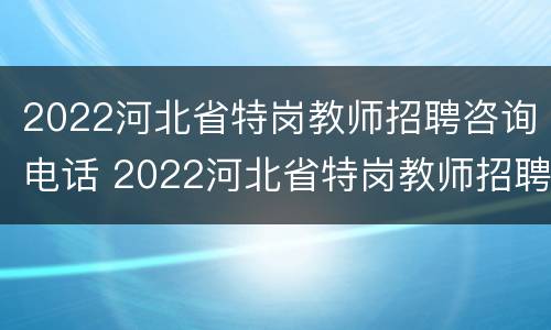 2022河北省特岗教师招聘咨询电话 2022河北省特岗教师招聘咨询电话