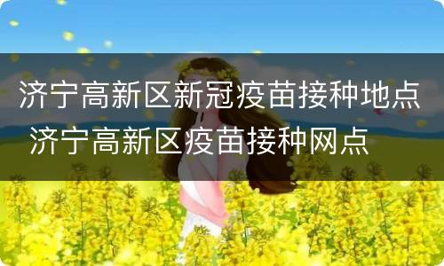 济宁高新区新冠疫苗接种地点 济宁高新区疫苗接种网点