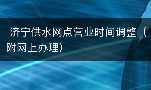  济宁供水网点营业时间调整（附网上办理）