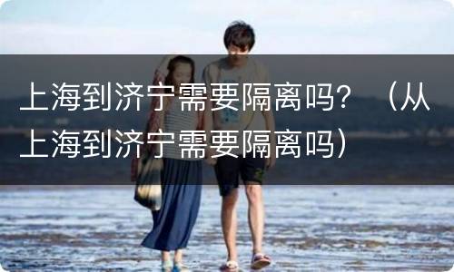 上海到济宁需要隔离吗？（从上海到济宁需要隔离吗）