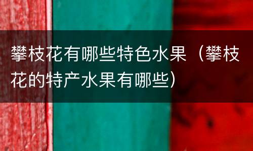 攀枝花有哪些特色水果（攀枝花的特产水果有哪些）