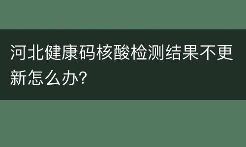 河北健康码核酸检测结果不更新怎么办？