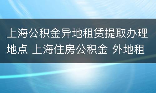上海公积金异地租赁提取办理地点 上海住房公积金 外地租房提取