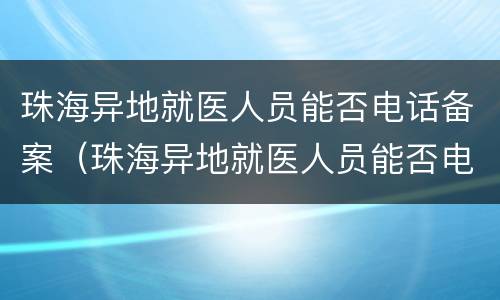 珠海异地就医人员能否电话备案（珠海异地就医人员能否电话备案登记）