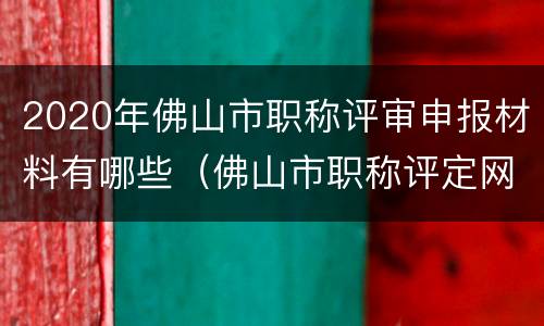 2020年佛山市职称评审申报材料有哪些（佛山市职称评定网上申请）