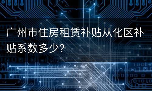 广州市住房租赁补贴从化区补贴系数多少？