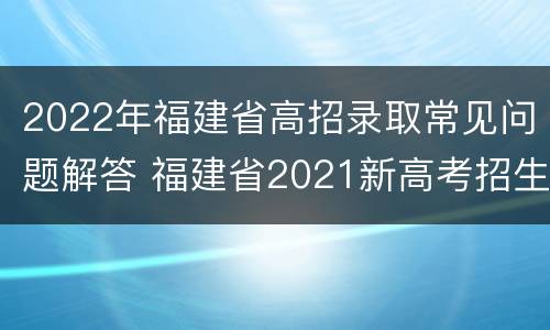 2022年福建省高招录取常见问题解答 福建省2021新高考招生录取政策解读