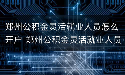 郑州公积金灵活就业人员怎么开户 郑州公积金灵活就业人员怎么开户的