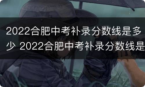 2022合肥中考补录分数线是多少 2022合肥中考补录分数线是多少分