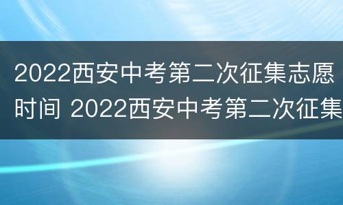 2022西安中考第二次征集志愿时间 2022西安中考第二次征集志愿时间是什么