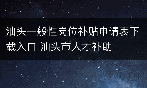 汕头一般性岗位补贴申请表下载入口 汕头市人才补助