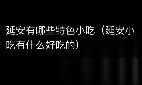 延安有哪些特色小吃（延安小吃有什么好吃的）