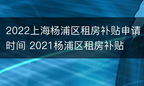 2022上海杨浦区租房补贴申请时间 2021杨浦区租房补贴