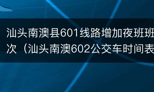 汕头南澳县601线路增加夜班班次（汕头南澳602公交车时间表）