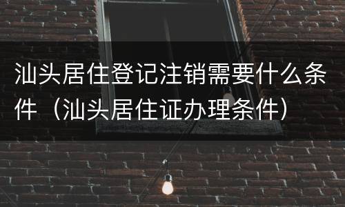 汕头居住登记注销需要什么条件（汕头居住证办理条件）