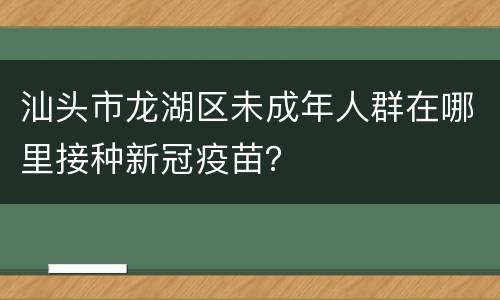 汕头市龙湖区未成年人群在哪里接种新冠疫苗？