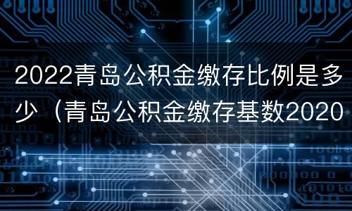 2022青岛公积金缴存比例是多少（青岛公积金缴存基数2020）