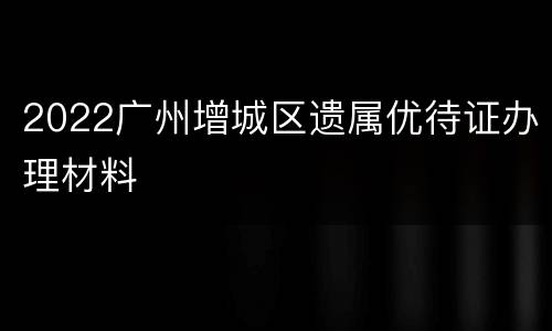 2022广州增城区遗属优待证办理材料