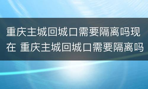 重庆主城回城口需要隔离吗现在 重庆主城回城口需要隔离吗现在有疫情吗