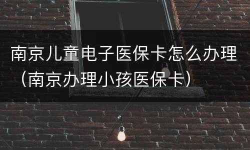 南京儿童电子医保卡怎么办理（南京办理小孩医保卡）
