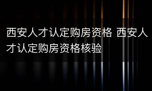 西安人才认定购房资格 西安人才认定购房资格核验