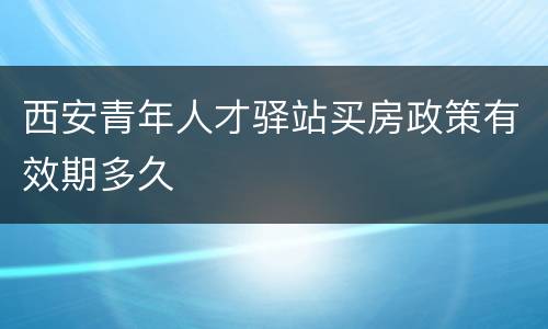 西安青年人才驿站买房政策有效期多久