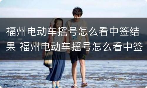 福州电动车摇号怎么看中签结果 福州电动车摇号怎么看中签结果呢