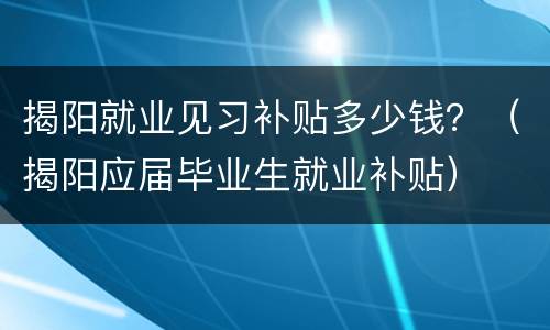 揭阳就业见习补贴多少钱？（揭阳应届毕业生就业补贴）