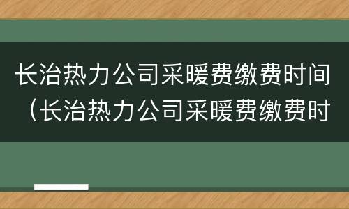 长治热力公司采暖费缴费时间（长治热力公司采暖费缴费时间是几号）