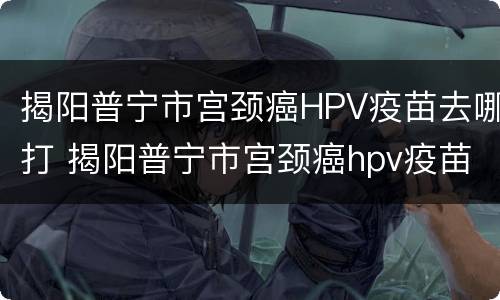 揭阳普宁市宫颈癌HPV疫苗去哪打 揭阳普宁市宫颈癌hpv疫苗去哪打呢