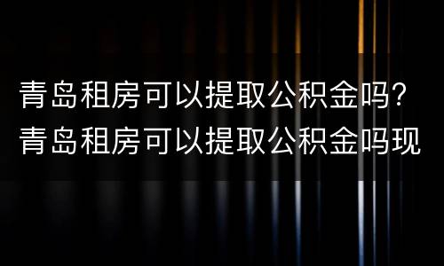 青岛租房可以提取公积金吗? 青岛租房可以提取公积金吗现在