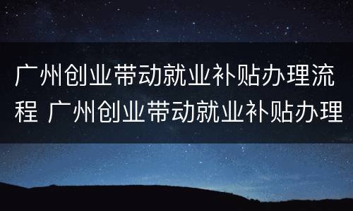 广州创业带动就业补贴办理流程 广州创业带动就业补贴办理流程及时间