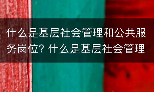 什么是基层社会管理和公共服务岗位? 什么是基层社会管理和公共服务岗位工作