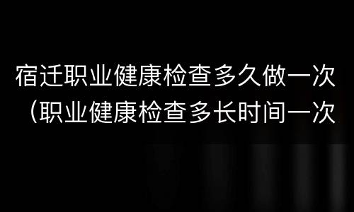 宿迁职业健康检查多久做一次（职业健康检查多长时间一次）