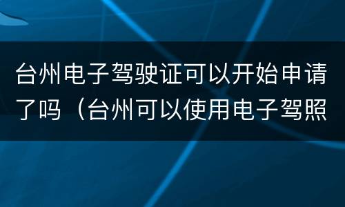 台州电子驾驶证可以开始申请了吗（台州可以使用电子驾照了吗）