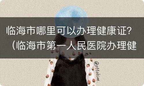 临海市哪里可以办理健康证？（临海市第一人民医院办理健康证）