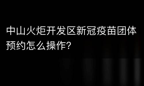 中山火炬开发区新冠疫苗团体预约怎么操作？