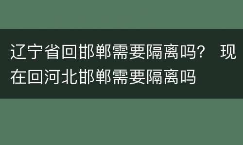 辽宁省回邯郸需要隔离吗？ 现在回河北邯郸需要隔离吗