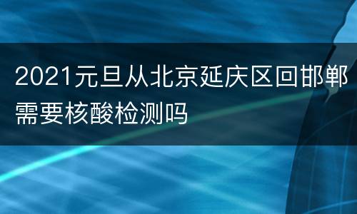 2021元旦从北京延庆区回邯郸需要核酸检测吗