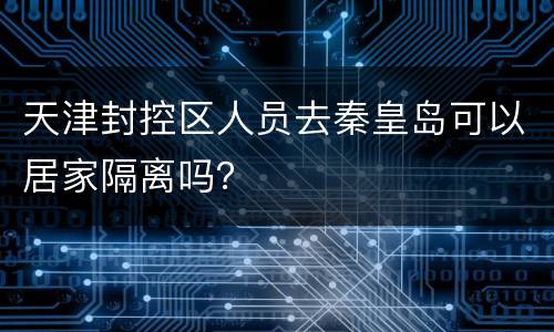 天津封控区人员去秦皇岛可以居家隔离吗？