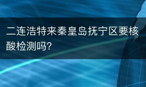 二连浩特来秦皇岛抚宁区要核酸检测吗？
