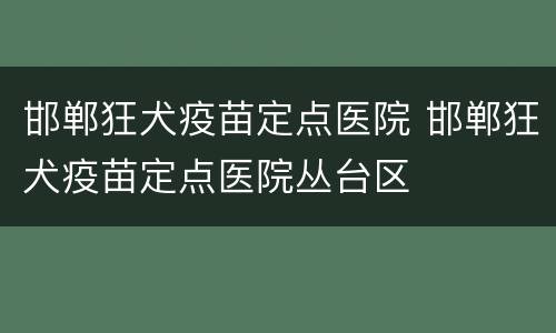 邯郸狂犬疫苗定点医院 邯郸狂犬疫苗定点医院丛台区