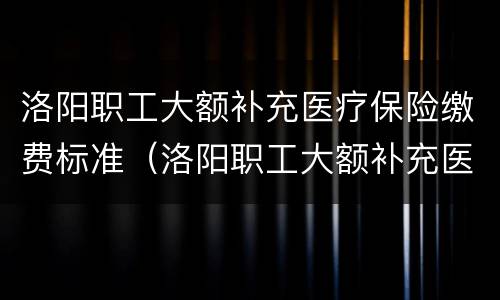 洛阳职工大额补充医疗保险缴费标准（洛阳职工大额补充医疗保险缴费标准表）