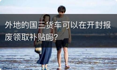 外地的国三货车可以在开封报废领取补贴吗？