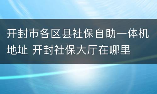 开封市各区县社保自助一体机地址 开封社保大厅在哪里